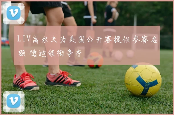LIV高尔夫为美国公开赛提供参赛名额 德迪领衔争夺
