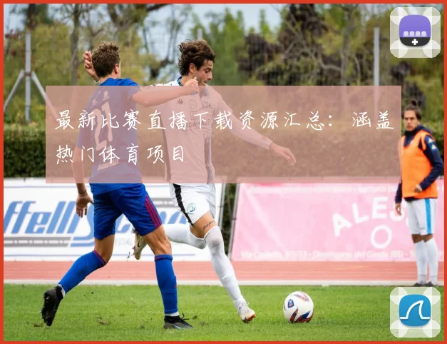 最新比赛直播下载资源汇总：涵盖热门体育项目