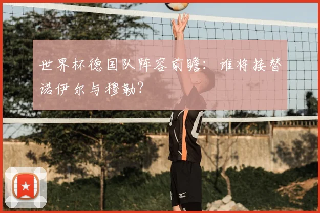 世界杯德国队阵容前瞻：谁将接替诺伊尔与穆勒？
