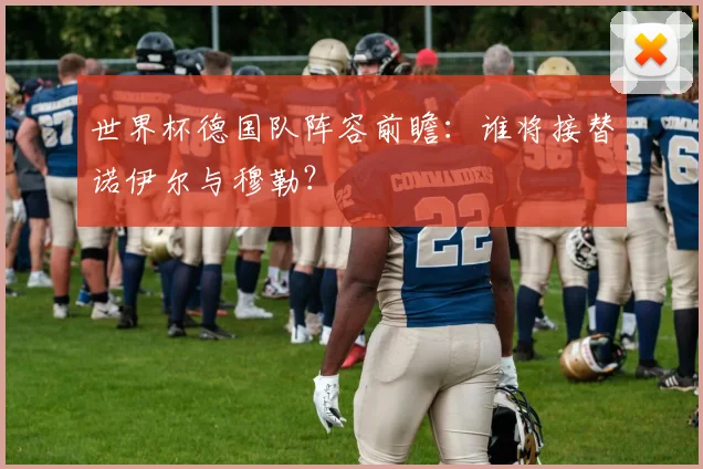 世界杯德国队阵容前瞻：谁将接替诺伊尔与穆勒？